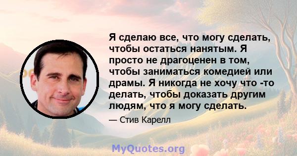 Я сделаю все, что могу сделать, чтобы остаться нанятым. Я просто не драгоценен в том, чтобы заниматься комедией или драмы. Я никогда не хочу что -то делать, чтобы доказать другим людям, что я могу сделать.