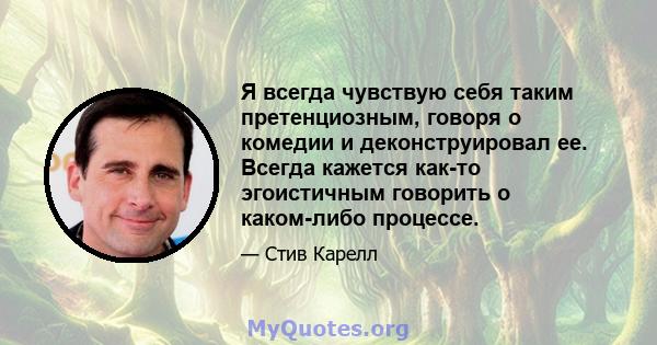 Я всегда чувствую себя таким претенциозным, говоря о комедии и деконструировал ее. Всегда кажется как-то эгоистичным говорить о каком-либо процессе.