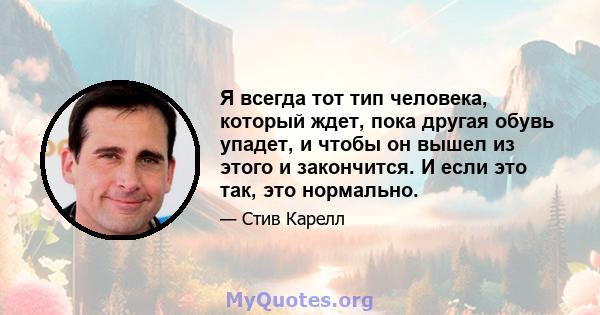 Я всегда тот тип человека, который ждет, пока другая обувь упадет, и чтобы он вышел из этого и закончится. И если это так, это нормально.