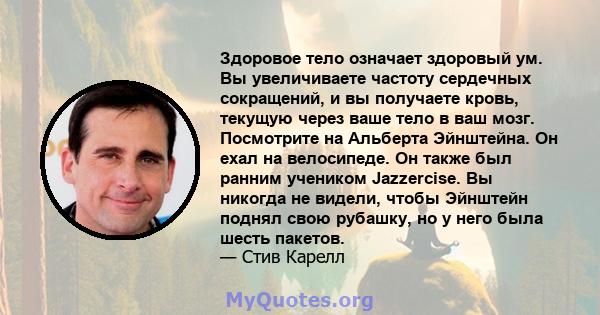 Здоровое тело означает здоровый ум. Вы увеличиваете частоту сердечных сокращений, и вы получаете кровь, текущую через ваше тело в ваш мозг. Посмотрите на Альберта Эйнштейна. Он ехал на велосипеде. Он также был ранним