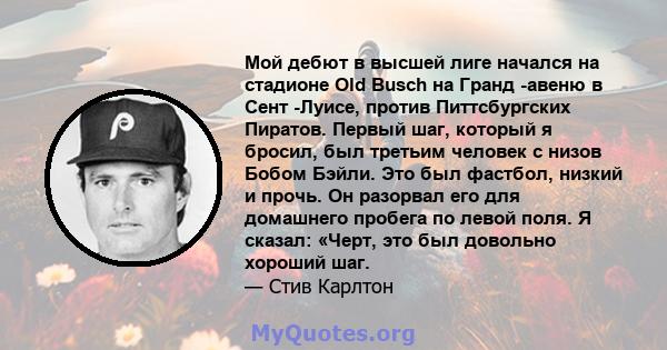 Мой дебют в высшей лиге начался на стадионе Old Busch на Гранд -авеню в Сент -Луисе, против Питтсбургских Пиратов. Первый шаг, который я бросил, был третьим человек с низов Бобом Бэйли. Это был фастбол, низкий и прочь.