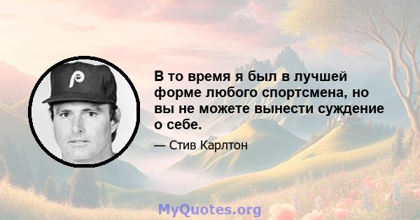 В то время я был в лучшей форме любого спортсмена, но вы не можете вынести суждение о себе.