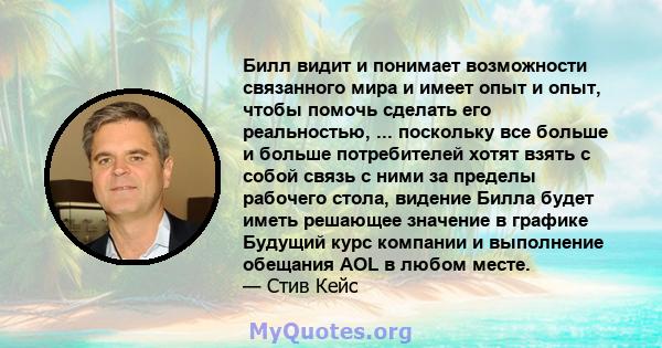 Билл видит и понимает возможности связанного мира и имеет опыт и опыт, чтобы помочь сделать его реальностью, ... поскольку все больше и больше потребителей хотят взять с собой связь с ними за пределы рабочего стола,