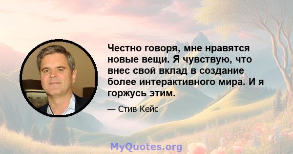 Честно говоря, мне нравятся новые вещи. Я чувствую, что внес свой вклад в создание более интерактивного мира. И я горжусь этим.