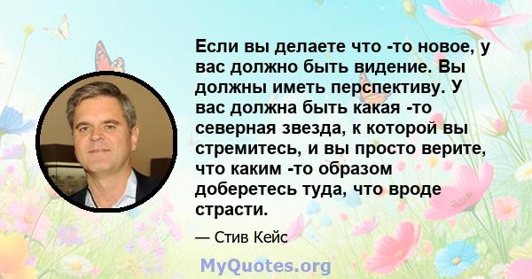 Если вы делаете что -то новое, у вас должно быть видение. Вы должны иметь перспективу. У вас должна быть какая -то северная звезда, к которой вы стремитесь, и вы просто верите, что каким -то образом доберетесь туда, что 