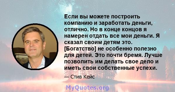 Если вы можете построить компанию и заработать деньги, отлично. Но в конце концов я намерен отдать все мои деньги. Я сказал своим детям это. [Богатство] не особенно полезно для детей. Это почти бремя. Лучше позволить им 