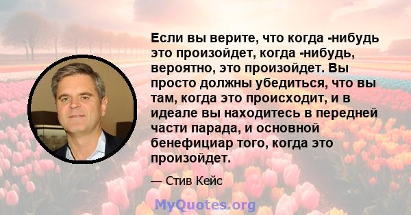 Если вы верите, что когда -нибудь это произойдет, когда -нибудь, вероятно, это произойдет. Вы просто должны убедиться, что вы там, когда это происходит, и в идеале вы находитесь в передней части парада, и основной