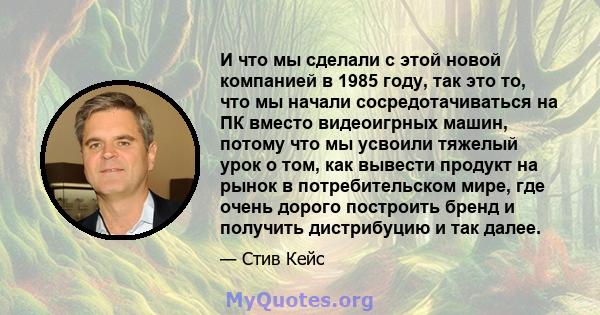 И что мы сделали с этой новой компанией в 1985 году, так это то, что мы начали сосредотачиваться на ПК вместо видеоигрных машин, потому что мы усвоили тяжелый урок о том, как вывести продукт на рынок в потребительском