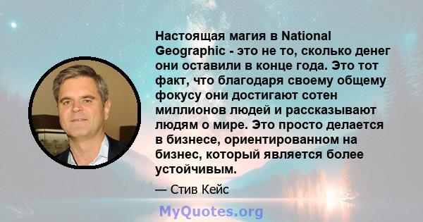 Настоящая магия в National Geographic - это не то, сколько денег они оставили в конце года. Это тот факт, что благодаря своему общему фокусу они достигают сотен миллионов людей и рассказывают людям о мире. Это просто