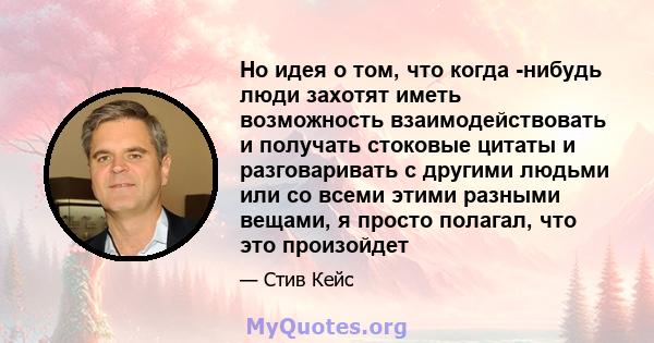 Но идея о том, что когда -нибудь люди захотят иметь возможность взаимодействовать и получать стоковые цитаты и разговаривать с другими людьми или со всеми этими разными вещами, я просто полагал, что это произойдет