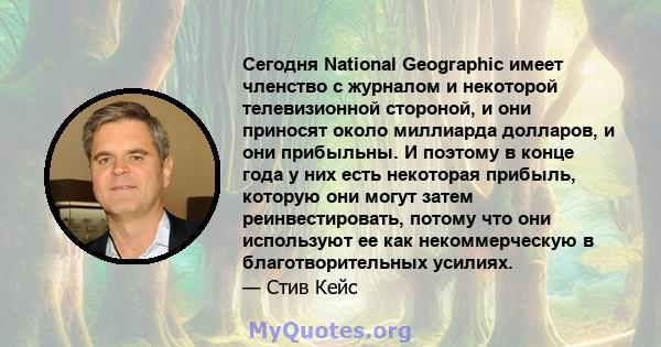 Сегодня National Geographic имеет членство с журналом и некоторой телевизионной стороной, и они приносят около миллиарда долларов, и они прибыльны. И поэтому в конце года у них есть некоторая прибыль, которую они могут