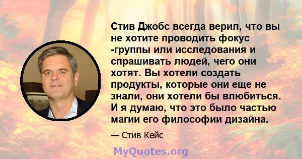 Стив Джобс всегда верил, что вы не хотите проводить фокус -группы или исследования и спрашивать людей, чего они хотят. Вы хотели создать продукты, которые они еще не знали, они хотели бы влюбиться. И я думаю, что это