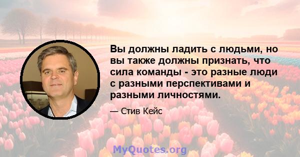 Вы должны ладить с людьми, но вы также должны признать, что сила команды - это разные люди с разными перспективами и разными личностями.