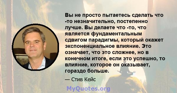 Вы не просто пытаетесь сделать что -то незначительно, постепенно лучше. Вы делаете что -то, что является фундаментальным сдвигом парадигмы, который окажет экспоненциальное влияние. Это означает, что это сложнее, но в