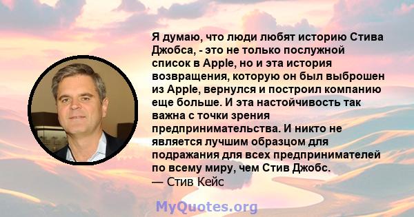 Я думаю, что люди любят историю Стива Джобса, - это не только послужной список в Apple, но и эта история возвращения, которую он был выброшен из Apple, вернулся и построил компанию еще больше. И эта настойчивость так