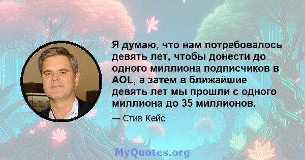 Я думаю, что нам потребовалось девять лет, чтобы донести до одного миллиона подписчиков в AOL, а затем в ближайшие девять лет мы прошли с одного миллиона до 35 миллионов.