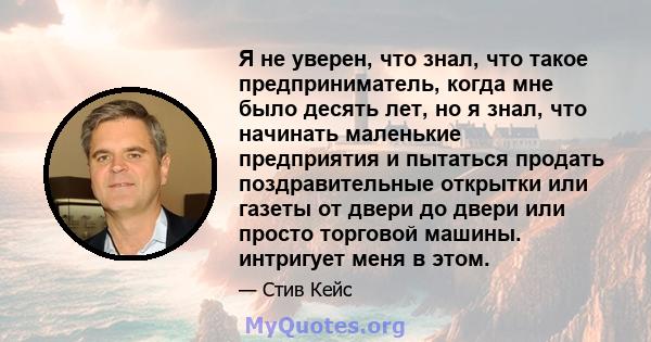 Я не уверен, что знал, что такое предприниматель, когда мне было десять лет, но я знал, что начинать маленькие предприятия и пытаться продать поздравительные открытки или газеты от двери до двери или просто торговой