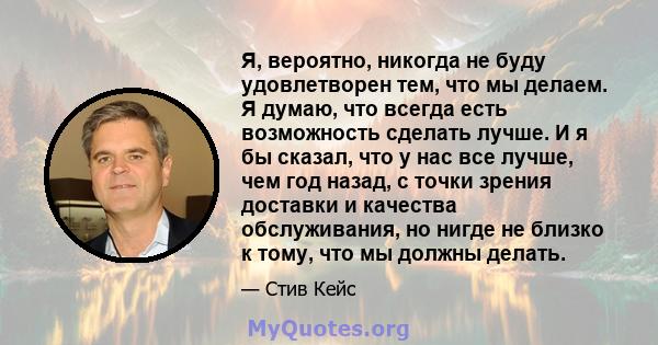 Я, вероятно, никогда не буду удовлетворен тем, что мы делаем. Я думаю, что всегда есть возможность сделать лучше. И я бы сказал, что у нас все лучше, чем год назад, с точки зрения доставки и качества обслуживания, но