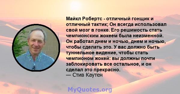 Майкл Робертс - отличный гонщик и отличный тактик; Он всегда использовал свой мозг в гонке. Его решимость стать чемпионским жокеем была неизменной. Он работал днем ​​и ночью, днем ​​и ночью, чтобы сделать это. У вас