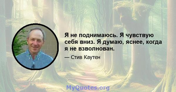 Я не поднимаюсь. Я чувствую себя вниз. Я думаю, яснее, когда я не взволнован.