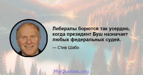 Либералы борются так усердно, когда президент Буш назначает любых федеральных судей.