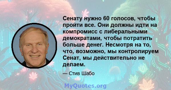 Сенату нужно 60 голосов, чтобы пройти все. Они должны идти на компромисс с либеральными демократами, чтобы потратить больше денег. Несмотря на то, что, возможно, мы контролируем Сенат, мы действительно не делаем.