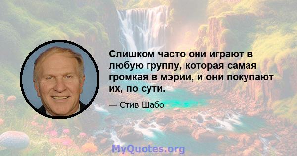 Слишком часто они играют в любую группу, которая самая громкая в мэрии, и они покупают их, по сути.