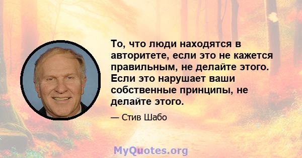 То, что люди находятся в авторитете, если это не кажется правильным, не делайте этого. Если это нарушает ваши собственные принципы, не делайте этого.