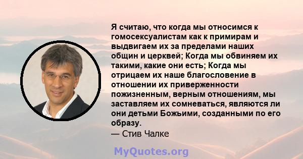 Я считаю, что когда мы относимся к гомосексуалистам как к примирам и выдвигаем их за пределами наших общин и церквей; Когда мы обвиняем их такими, какие они есть; Когда мы отрицаем их наше благословение в отношении их