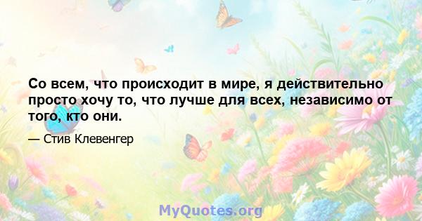 Со всем, что происходит в мире, я действительно просто хочу то, что лучше для всех, независимо от того, кто они.