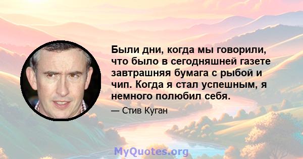 Были дни, когда мы говорили, что было в сегодняшней газете завтрашняя бумага с рыбой и чип. Когда я стал успешным, я немного полюбил себя.