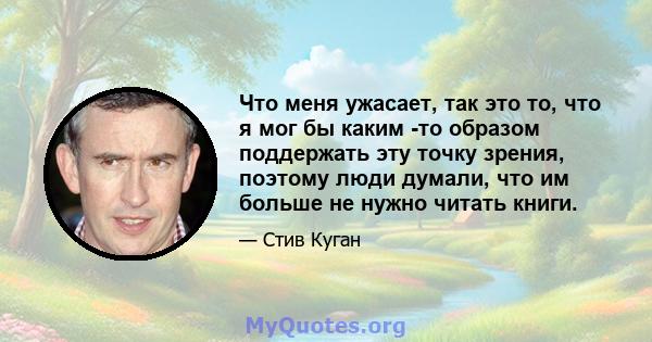 Что меня ужасает, так это то, что я мог бы каким -то образом поддержать эту точку зрения, поэтому люди думали, что им больше не нужно читать книги.