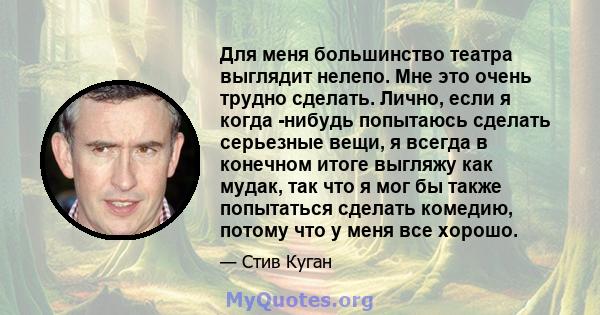 Для меня большинство театра выглядит нелепо. Мне это очень трудно сделать. Лично, если я когда -нибудь попытаюсь сделать серьезные вещи, я всегда в конечном итоге выгляжу как мудак, так что я мог бы также попытаться