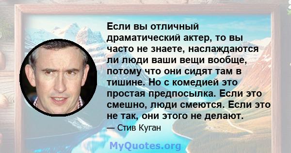 Если вы отличный драматический актер, то вы часто не знаете, наслаждаются ли люди ваши вещи вообще, потому что они сидят там в тишине. Но с комедией это простая предпосылка. Если это смешно, люди смеются. Если это не