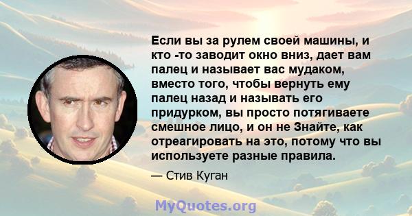 Если вы за рулем своей машины, и кто -то заводит окно вниз, дает вам палец и называет вас мудаком, вместо того, чтобы вернуть ему палец назад и называть его придурком, вы просто потягиваете смешное лицо, и он не Знайте, 