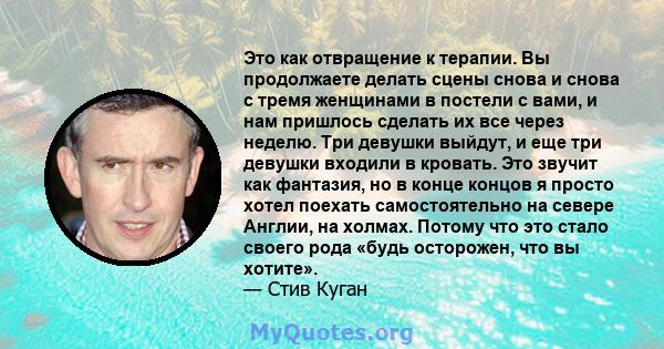 Это как отвращение к терапии. Вы продолжаете делать сцены снова и снова с тремя женщинами в постели с вами, и нам пришлось сделать их все через неделю. Три девушки выйдут, и еще три девушки входили в кровать. Это звучит 