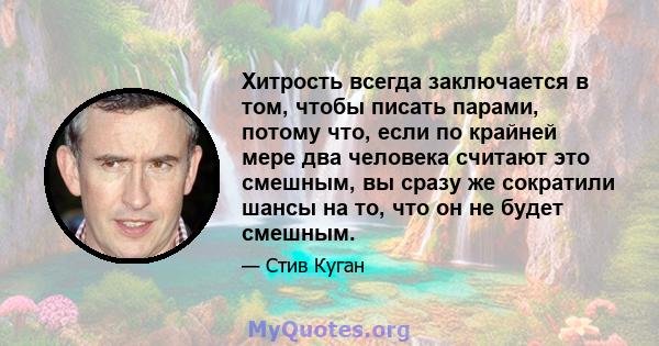 Хитрость всегда заключается в том, чтобы писать парами, потому что, если по крайней мере два человека считают это смешным, вы сразу же сократили шансы на то, что он не будет смешным.