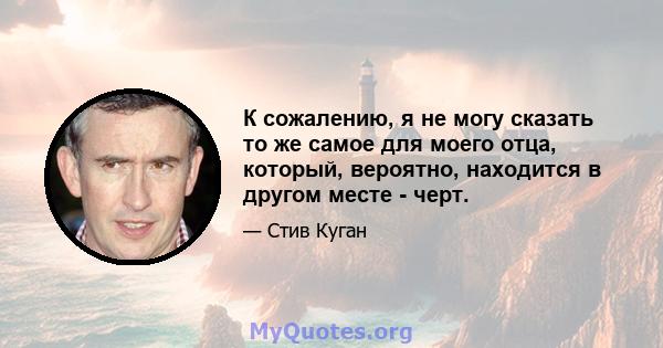 К сожалению, я не могу сказать то же самое для моего отца, который, вероятно, находится в другом месте - черт.