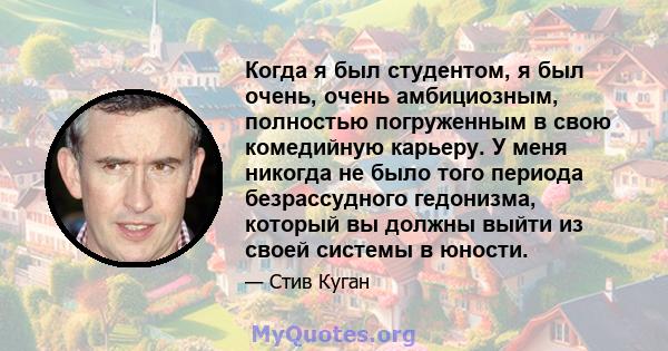 Когда я был студентом, я был очень, очень амбициозным, полностью погруженным в свою комедийную карьеру. У меня никогда не было того периода безрассудного гедонизма, который вы должны выйти из своей системы в юности.