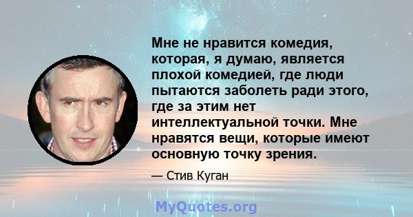 Мне не нравится комедия, которая, я думаю, является плохой комедией, где люди пытаются заболеть ради этого, где за этим нет интеллектуальной точки. Мне нравятся вещи, которые имеют основную точку зрения.