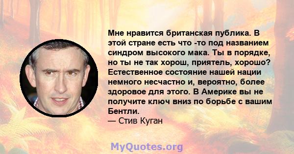 Мне нравится британская публика. В этой стране есть что -то под названием синдром высокого мака. Ты в порядке, но ты не так хорош, приятель, хорошо? Естественное состояние нашей нации немного несчастно и, вероятно,