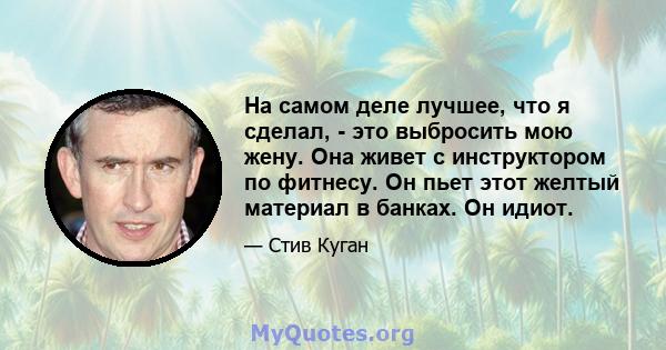 На самом деле лучшее, что я сделал, - это выбросить мою жену. Она живет с инструктором по фитнесу. Он пьет этот желтый материал в банках. Он идиот.