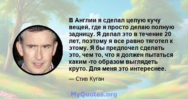 В Англии я сделал целую кучу вещей, где я просто делаю полную задницу. Я делал это в течение 20 лет, поэтому я все равно тяготел к этому. Я бы предпочел сделать это, чем то, что я должен пытаться каким -то образом