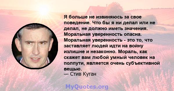 Я больше не извиняюсь за свое поведение. Что бы я ни делал или не делал, не должно иметь значения. Моральная уверенность опасна. Моральная уверенность - это то, что заставляет людей идти на войну излишне и незаконно.