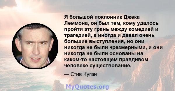 Я большой поклонник Джека Леммона, он был тем, кому удалось пройти эту грань между комедией и трагедией, а иногда и давал очень большие выступления, но они никогда не были чрезмерными, и они никогда не были основаны на