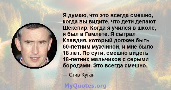 Я думаю, что это всегда смешно, когда вы видите, что дети делают Шекспир. Когда я учился в школе, я был в Гамлете. Я сыграл Клавдия, который должен быть 60-летним мужчиной, и мне было 18 лет. По сути, смешно видеть