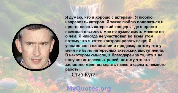 Я думаю, что я хорошо с актерами. Я люблю направлять актеров. Я также люблю появляться и просто делать актерский концерт. Где я просто наемный пистолет, мне не нужно иметь мнение ни о чем. Я никогда не участвовал во