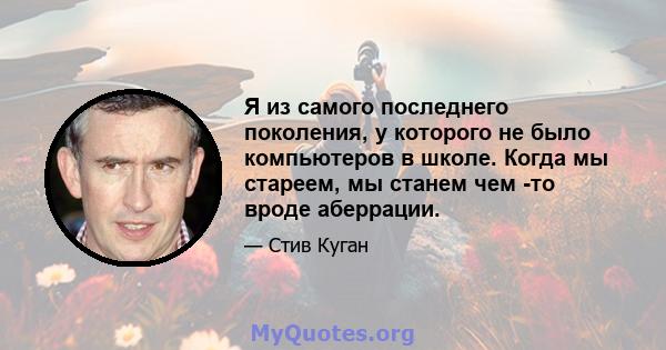 Я из самого последнего поколения, у которого не было компьютеров в школе. Когда мы стареем, мы станем чем -то вроде аберрации.