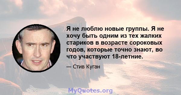 Я не люблю новые группы. Я не хочу быть одним из тех жалких стариков в возрасте сороковых годов, которые точно знают, во что участвуют 18-летние.