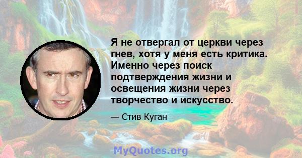 Я не отвергал от церкви через гнев, хотя у меня есть критика. Именно через поиск подтверждения жизни и освещения жизни через творчество и искусство.